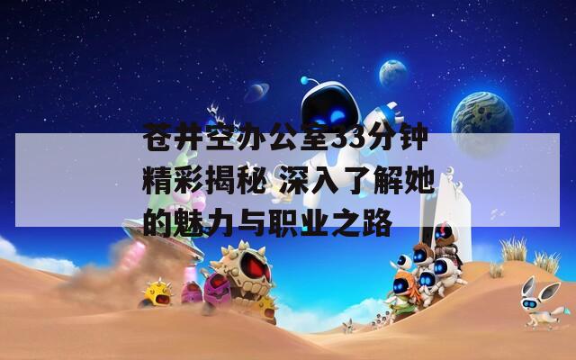 苍井空办公室33分钟精彩揭秘 深入了解她的魅力与职业之路