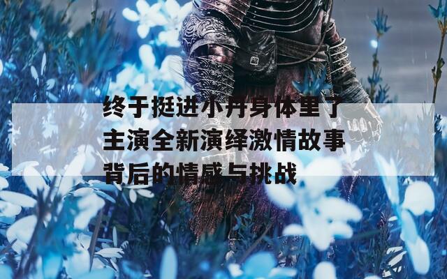 终于挺进小丹身体里了主演全新演绎激情故事背后的情感与挑战