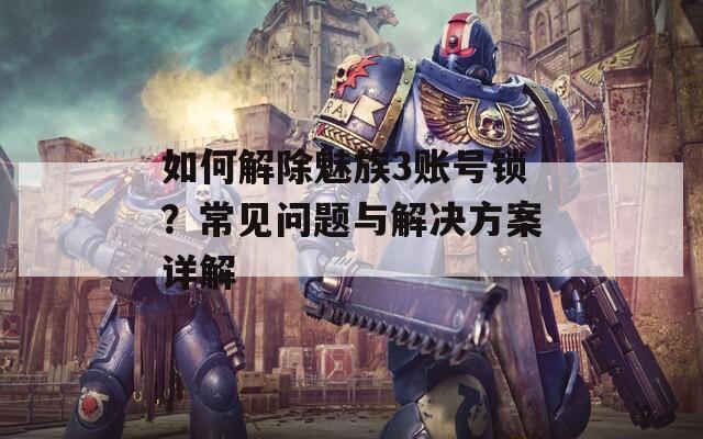 如何解除魅族3账号锁？常见问题与解决方案详解