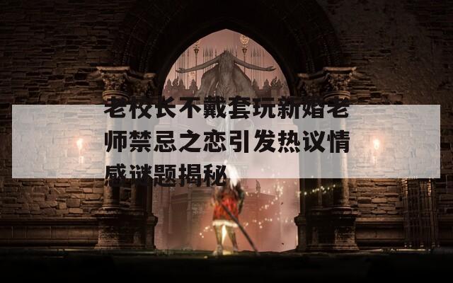 老校长不戴套玩新婚老师禁忌之恋引发热议情感谜题揭秘