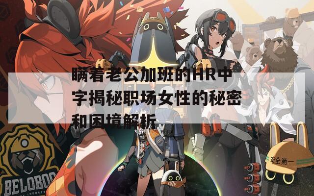 瞒着老公加班的HR中字揭秘职场女性的秘密和困境解析