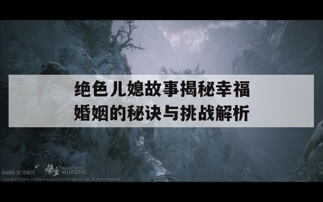 绝色儿媳故事揭秘幸福婚姻的秘诀与挑战解析