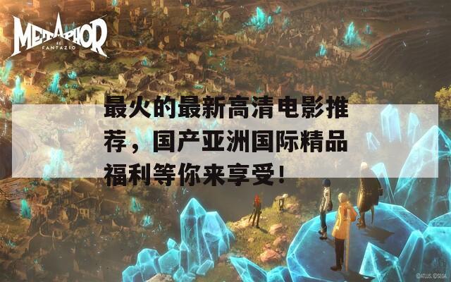 最火的最新高清电影推荐，国产亚洲国际精品福利等你来享受！
