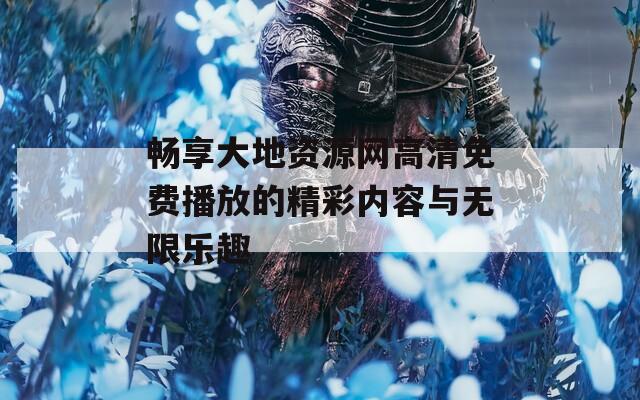 畅享大地资源网高清免费播放的精彩内容与无限乐趣