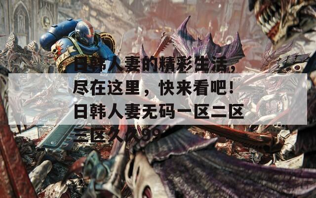 日韩人妻的精彩生活，尽在这里，快来看吧！日韩人妻无码一区二区三区久久99