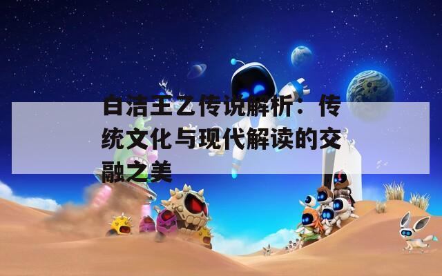 白洁王乙传说解析：传统文化与现代解读的交融之美