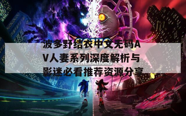 波多野结衣中文无码AV人妻系列深度解析与影迷必看推荐资源分享