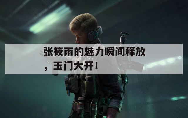 张筱雨的魅力瞬间释放，玉门大开！