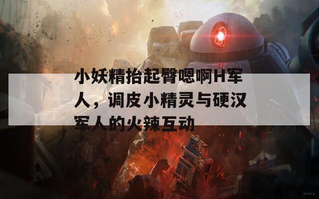 小妖精抬起臀嗯啊H军人，调皮小精灵与硬汉军人的火辣互动