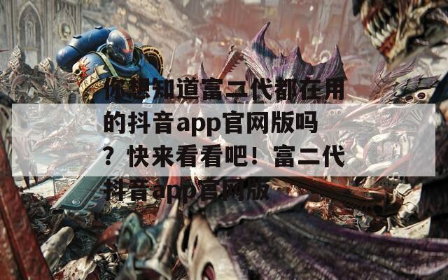 你想知道富二代都在用的抖音app官网版吗？快来看看吧！富二代抖音app官网版
