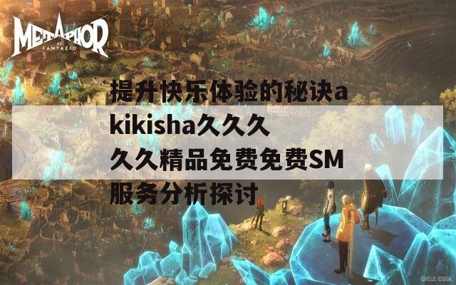 提升快乐体验的秘诀akikisha久久久久久精品免费免费SM服务分析探讨