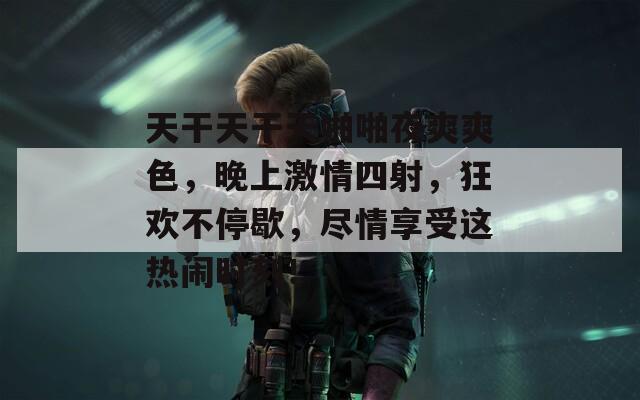 天干天干天啪啪夜爽爽色，晚上激情四射，狂欢不停歇，尽情享受这热闹时刻！