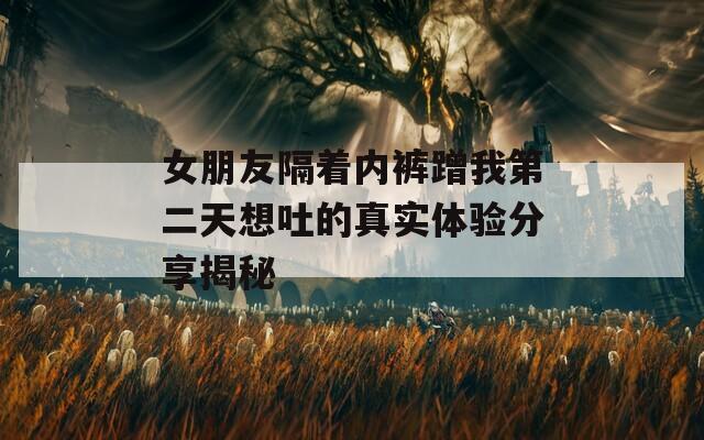 女朋友隔着内裤蹭我第二天想吐的真实体验分享揭秘