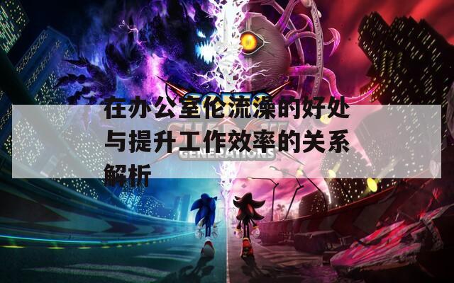 在办公室伦流澡的好处与提升工作效率的关系解析