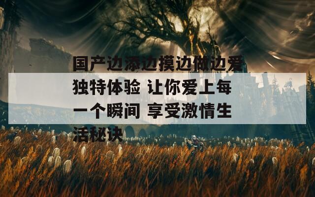 国产边添边摸边做边爱独特体验 让你爱上每一个瞬间 享受激情生活秘诀