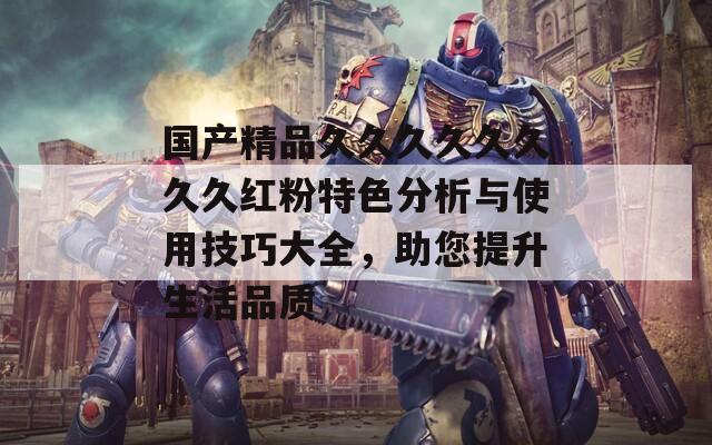国产精品久久久久久久久久红粉特色分析与使用技巧大全，助您提升生活品质