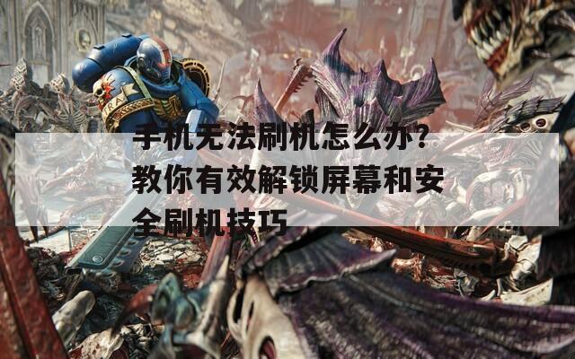 手机无法刷机怎么办？教你有效解锁屏幕和安全刷机技巧