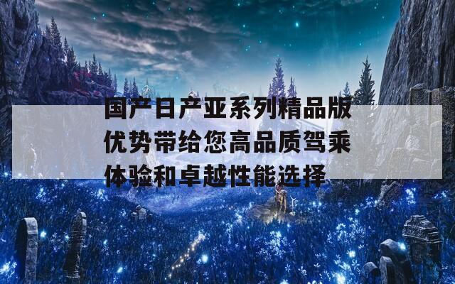 国产日产亚系列精品版优势带给您高品质驾乘体验和卓越性能选择