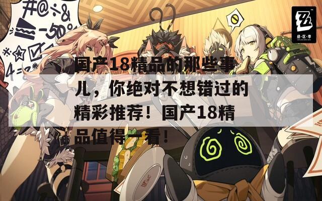 国产18精品的那些事儿，你绝对不想错过的精彩推荐！国产18精品值得一看！
