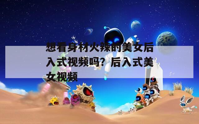 想看身材火辣的美女后入式视频吗？后入式美女视频