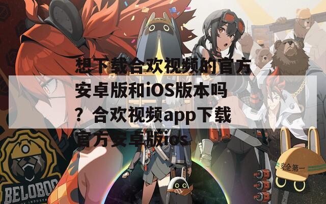 想下载合欢视频的官方安卓版和iOS版本吗？合欢视频app下载官方安卓版ios