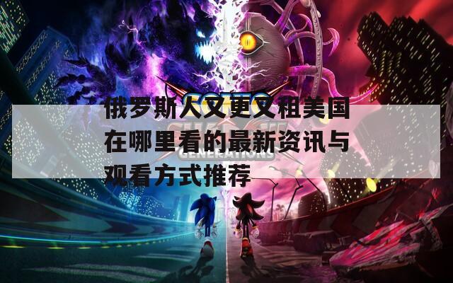 俄罗斯人又更又租美国在哪里看的最新资讯与观看方式推荐