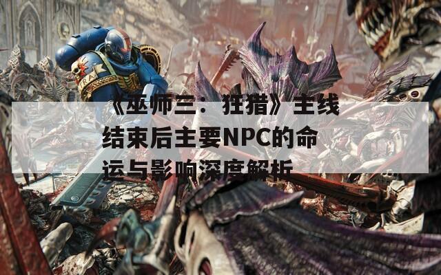 《巫师三：狂猎》主线结束后主要NPC的命运与影响深度解析