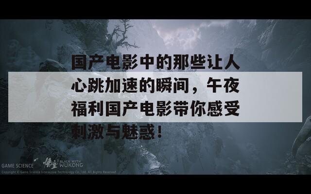 国产电影中的那些让人心跳加速的瞬间，午夜福利国产电影带你感受刺激与魅惑！