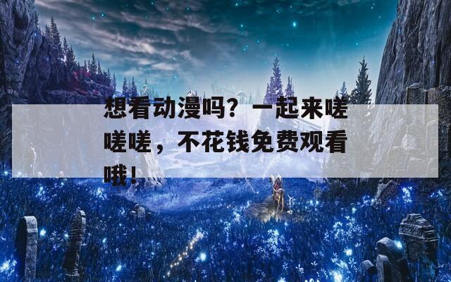 想看动漫吗？一起来嗟嗟嗟，不花钱免费观看哦！