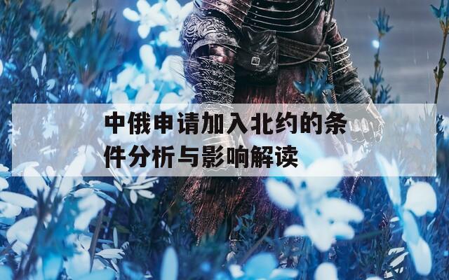 中俄申请加入北约的条件分析与影响解读