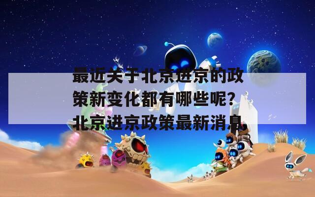 最近关于北京进京的政策新变化都有哪些呢？北京进京政策最新消息