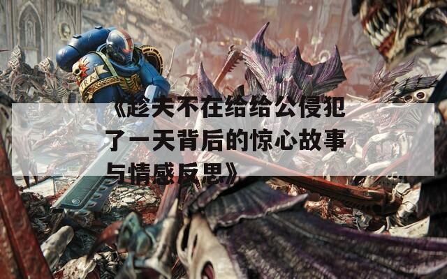 《趁夫不在给给公侵犯了一天背后的惊心故事与情感反思》