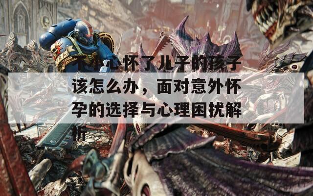 不小心怀了儿子的孩子该怎么办，面对意外怀孕的选择与心理困扰解析