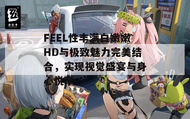 FEEL性丰满白嫩嫩HD与极致魅力完美结合，实现视觉盛宴与身心悦享