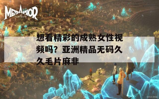 想看精彩的成熟女性视频吗？亚洲精品无码久久毛片麻非