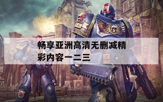 畅享亚洲高清无删减精彩内容一二三
