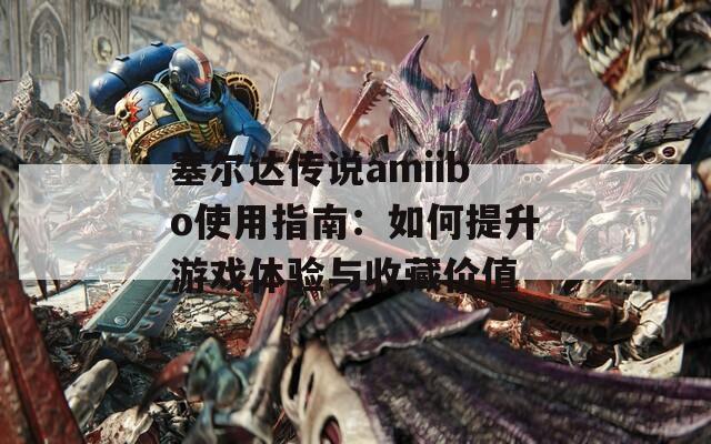 塞尔达传说amiibo使用指南：如何提升游戏体验与收藏价值
