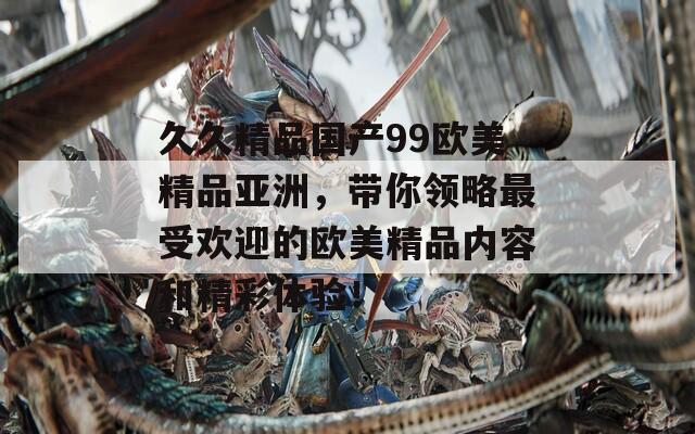 久久精品国产99欧美精品亚洲，带你领略最受欢迎的欧美精品内容和精彩体验！