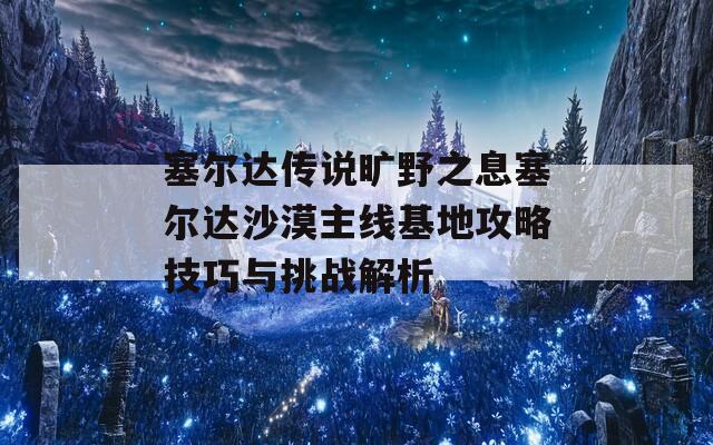 塞尔达传说旷野之息塞尔达沙漠主线基地攻略技巧与挑战解析