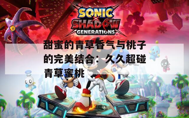 甜蜜的青草香气与桃子的完美结合：久久超碰青草蜜桃