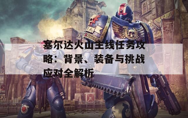 塞尔达火山主线任务攻略：背景、装备与挑战应对全解析