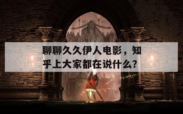聊聊久久伊人电影，知乎上大家都在说什么？
