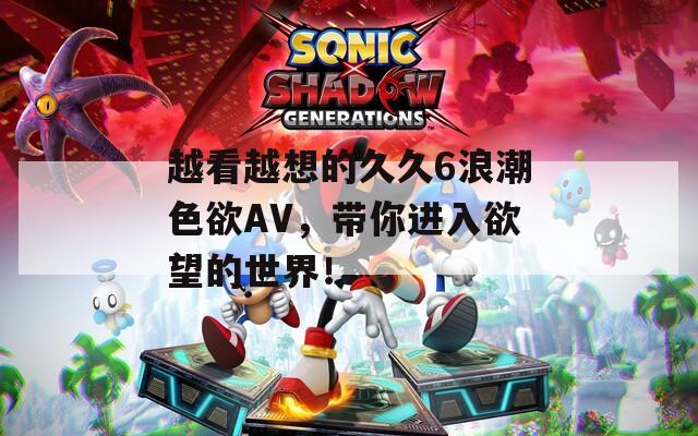 越看越想的久久6浪潮色欲AV，带你进入欲望的世界！