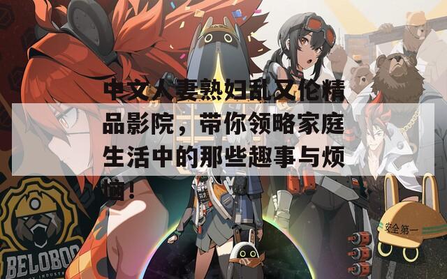 中文人妻熟妇乱又伦精品影院，带你领略家庭生活中的那些趣事与烦恼！
