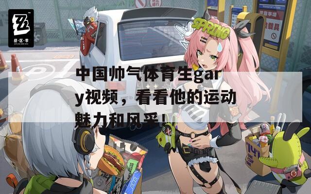 中国帅气体育生gary视频，看看他的运动魅力和风采！