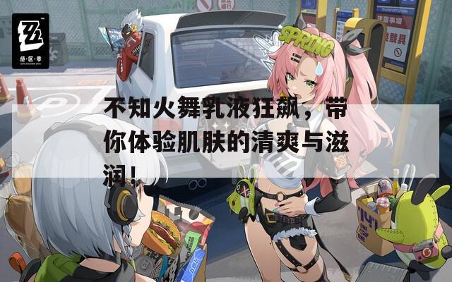 不知火舞乳液狂飙，带你体验肌肤的清爽与滋润！
