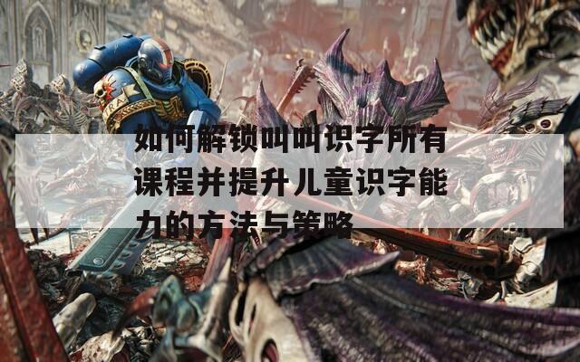 如何解锁叫叫识字所有课程并提升儿童识字能力的方法与策略