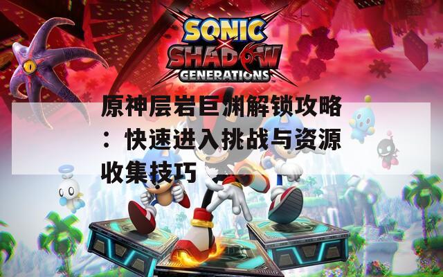 原神层岩巨渊解锁攻略：快速进入挑战与资源收集技巧