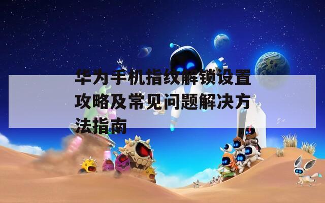 华为手机指纹解锁设置攻略及常见问题解决方法指南