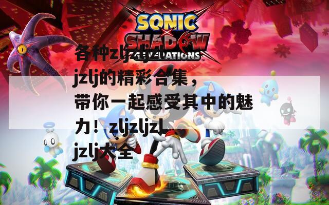 各种zljzljzljzlj的精彩合集，带你一起感受其中的魅力！zljzljzljzlj大全